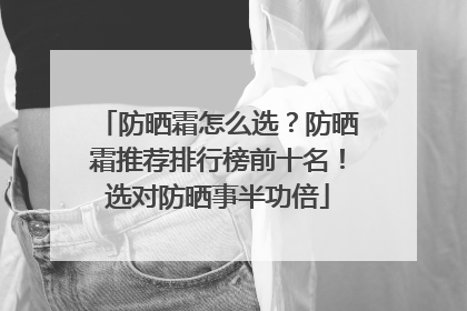 防晒霜怎么选？防晒霜推荐排行榜前十名！选对防晒事半功倍