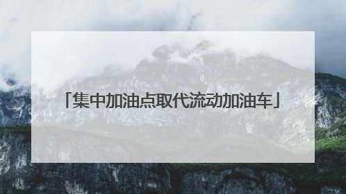 集中加油点取代流动加油车