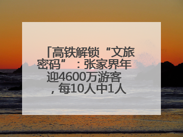 高铁解锁“文旅密码”：张家界年迎4600万游客，每10人中1人乘高铁而来