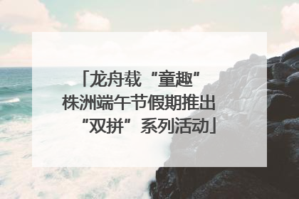 龙舟载“童趣” 株洲端午节假期推出“双拼”系列活动