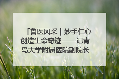鲁医风采｜妙手仁心创造生命奇迹——记青岛大学附属医院副院长、器官移植中心主任、主任医师蔡金贞