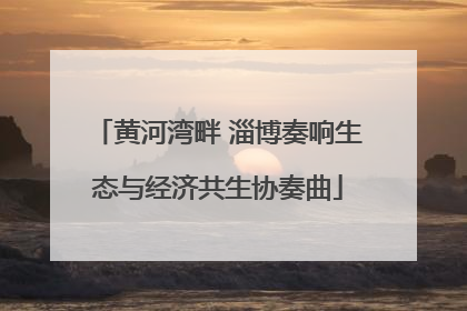 黄河湾畔 淄博奏响生态与经济共生协奏曲