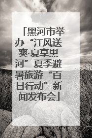 黑河市举办“江风送爽·夏享黑河”夏季避暑旅游“百日行动”新闻发布会
