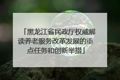 黑龙江省民政厅权威解读养老服务改革发展的重点任务和创新举措