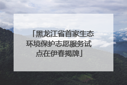 黑龙江省首家生态环境保护志愿服务试点在伊春揭牌