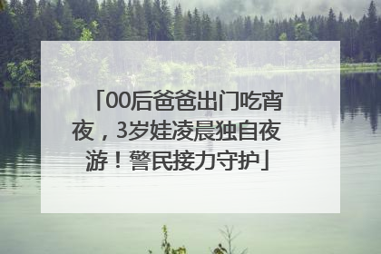 00后爸爸出门吃宵夜，3岁娃凌晨独自夜游！警民接力守护