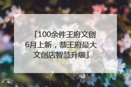 100余件王府文创6月上新，恭王府最大文创店智慧升级