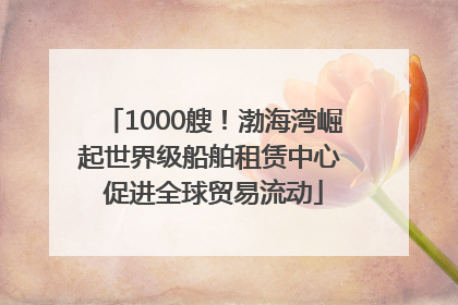 1000艘！渤海湾崛起世界级船舶租赁中心 促进全球贸易流动
