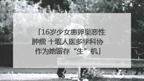 16岁少女患卵巢恶性肿瘤 十堰人医多学科协作为她留存“生”机