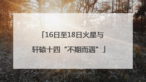 16日至18日火星与轩辕十四“不期而遇”