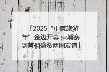 2025“中柬旅游年”金边开幕 柬埔寨副首相盛赞两国友谊