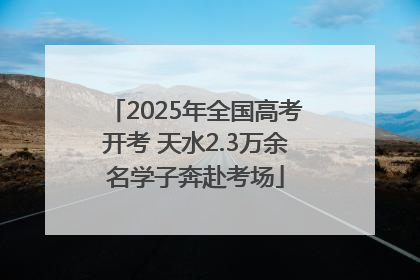 2025年全国高考开考 天水2.3万余名学子奔赴考场
