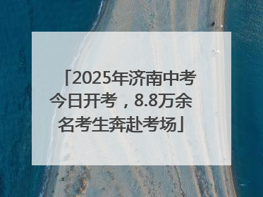 2025年济南中考今日开考，8.8万余名考生奔赴考场