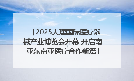 2025大理国际医疗器械产业博览会开幕 开启南亚东南亚医疗合作新篇