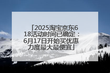 2025淘宝京东618活动时间已确定：6月17日开始买优惠力度最大最便宜