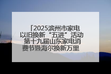 2025滨州市家电以旧换新“五进”活动 第十九届山东家电消费节暨海尔换新万里 行山东站全面启动