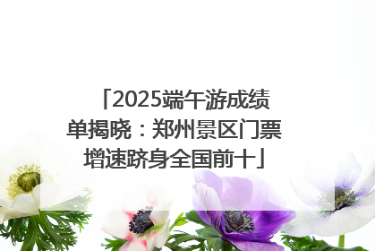 2025端午游成绩单揭晓：郑州景区门票增速跻身全国前十