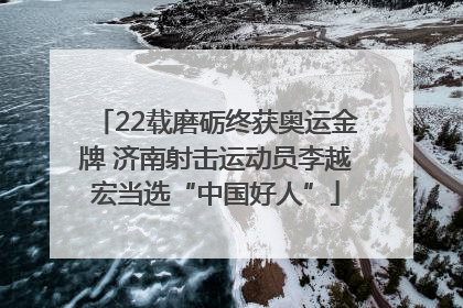 22载磨砺终获奥运金牌 济南射击运动员李越宏当选“中国好人”