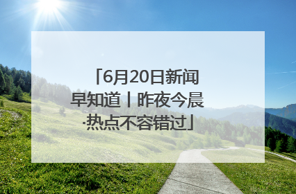 6月20日新闻早知道丨昨夜今晨·热点不容错过