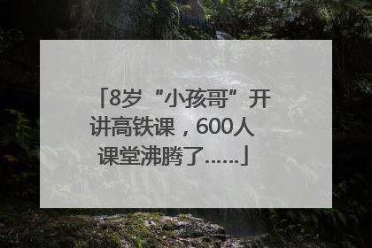 8岁“小孩哥”开讲高铁课，600人课堂沸腾了……